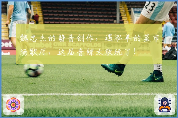 魏忠杰的静音创作，遇泓羊的菜市场歌厅，这届音综太敢玩了！