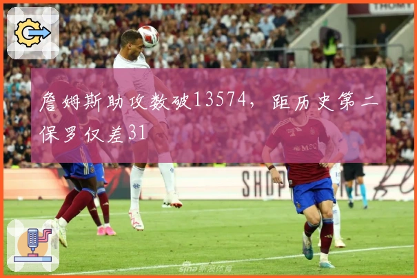 詹姆斯助攻数破13574，距历史第二保罗仅差31