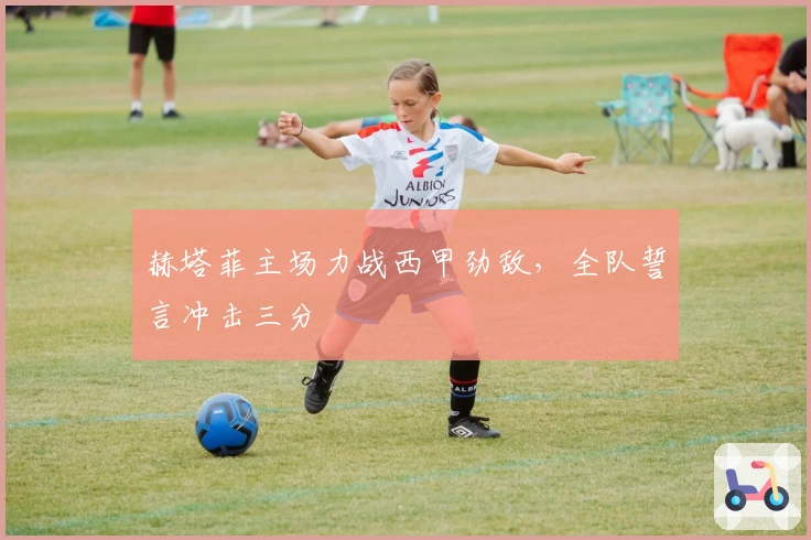 赫塔菲主场力战西甲劲敌，全队誓言冲击三分