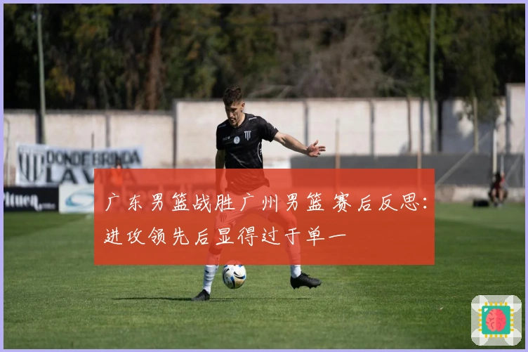 广东男篮战胜广州男篮 赛后反思：进攻领先后显得过于单一