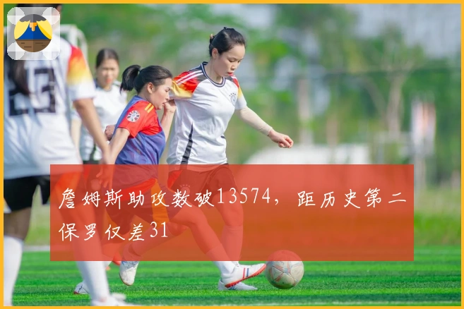 詹姆斯助攻数破13574，距历史第二保罗仅差31