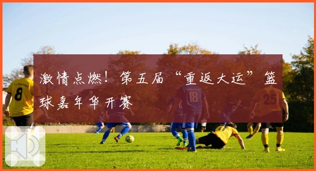 激情点燃！第五届“重返大运”篮球嘉年华开赛